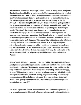 Ray Stedman comments: Jesus says, "Ididn't come to do my work, but yours.
But, in the doing of it, I have met reproach. That reproachbelongs to you, but
it has fallen on me." This, I think, is very indicative of the radicalcharacterof
true Christian conduct. It moves quite contrary to our natural inclinations.
We all like to please ourselves by nature, but, if we are living in the full
strength of the indwelling life of Christ, we discoverthat it is quite possible to
live to please our neighbor in this sense of edifying him to his own good. The
result will be that we demonstrate a life that is upsetting and disturbing to
people. They don't like it, and sometimes we are reproachedfor the very
liberty that we engage in and the attitude we show of wanting to live for
someone else. Have you ever noticed that? People who are genuinely unselfish
bother other people; they bother us sometimes. We don't want them around
because they make us feel uneasy. They are a little bit too thoughtful of others,
and they bother us. That is because the animal in us is very strong and
altogetherself-centered, andour initial reactionto someone who challenges
our liberty is to say, "What do I care what you think," and to go ahead and
please ourselves. Butif we do this, we are just following the philosophy of the
world, because this is the way that the world lives and thinks. (Powerto
Please)
GoodChurch Members (Romans 15:1-13)- Phillips Brooks (1835-1893), the
greatpreacher, askedthe operatorof a locallivery stable for the best horse he
had. Brooks explained, "I am taking a goodfriend for a ride and I want the
very best for the occasion."As the livery man hitched up a horse to a buggy,
he said, "This animal is about as perfectas a horse could be. It is kind, gentle,
intelligent, well-trained, obedient, willing, responds instantly to your every
command, never kicks, balks, or bites, and lives only to please its driver."
Brooks then quietly said to the owner, "Do you suppose you could getthat
horse to join my church?"
Yes, what a powerful church we could have if we all had those qualities! We
are naturally prone to think only of our owndesires and wishes and to forget
 