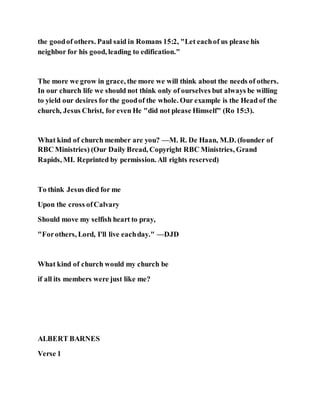 the goodof others. Paul said in Romans 15:2, "Let eachof us please his
neighbor for his good, leading to edification."
The more we grow in grace, the more we will think about the needs of others.
In our church life we should not think only of ourselves but always be willing
to yield our desires for the goodof the whole. Our example is the Head of the
church, Jesus Christ, for even He "did not please Himself" (Ro 15:3).
What kind of church member are you? —M. R. De Haan, M.D. (founder of
RBC Ministries) (Our Daily Bread, Copyright RBC Ministries, Grand
Rapids, MI. Reprinted by permission. All rights reserved)
To think Jesus died for me
Upon the cross ofCalvary
Should move my selfish heart to pray,
"Forothers, Lord, I'll live eachday." —DJD
What kind of church would my church be
if all its members were just like me?
ALBERT BARNES
Verse 1
 