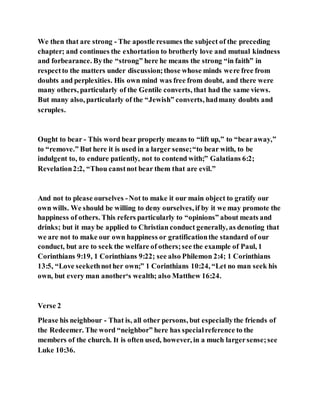 We then that are strong - The apostle resumes the subject of the preceding
chapter; and continues the exhortation to brotherly love and mutual kindness
and forbearance. Bythe “strong” here he means the strong “in faith” in
respectto the matters under discussion;those whose minds were free from
doubts and perplexities. His own mind was free from doubt, and there were
many others, particularly of the Gentile converts, that had the same views.
But many also, particularly of the “Jewish” converts, hadmany doubts and
scruples.
Ought to bear - This word bear properly means to “lift up,” to “bearaway,”
to “remove.” But here it is used in a larger sense;“to bear with, to be
indulgent to, to endure patiently, not to contend with;” Galatians 6:2;
Revelation2:2, “Thou canstnot bear them that are evil.”
And not to please ourselves -Not to make it our main object to gratify our
own wills. We should be willing to deny ourselves, if by it we may promote the
happiness of others. This refers particularly to “opinions” about meats and
drinks; but it may be applied to Christian conduct generally, as denoting that
we are not to make our own happiness or gratificationthe standard of our
conduct, but are to seek the welfare of others;see the example of Paul, 1
Corinthians 9:19, 1 Corinthians 9:22; see also Philemon 2:4; 1 Corinthians
13:5, “Love seekethnother own;” 1 Corinthians 10:24, “Let no man seek his
own, but every man another‘s wealth; also Matthew 16:24.
Verse 2
Please his neighbour - That is, all other persons, but especiallythe friends of
the Redeemer. The word “neighbor” here has specialreference to the
members of the church. It is often used, however, in a much largersense;see
Luke 10:36.
 