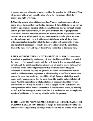 transient pleasure without any concerneither for goodor for edification. They
please men without any considerationof whether the means which they
employ are right or wrong.
2. Now, the apostle joins all three together. You are to please men; and you
are to please them so that you shall do them good. But all this in such a wayas
to effecta permanent building of character. One man may go through a farm
only to gleanflowers and fruit, to find pleasure there, and to give pleasure
transiently. Another may find pleasure, to be sure, and he may also here and
them strive to do a little good. He may destroy some vermin, pluck up some
weeds, and plant and rear a few flowers. A third may unite all these things
with a comprehensive culture that shall deepenthe soil, augment its crops,
and develop its resources ofbeauty, pleasure, and profit at the same time.
This is the right way, and we are to cultivate eachother in the same way.
I. MEN ARE BENEFITED SIMPLYBY BEING PLEASED. Of course men
would not be profited by having only pleasure in this world. That is provided
for, however. Men need trouble, and they will have it. But men need pleasing
as well. And the art of pleasing is an important element in moral culture. For
when men are in a state of pleasedness theyare more inclined to good
influences than when they are not pleased. Dr. Kane said that there was no
nautical skill that was so important, while wintering in the North, as one man
among the crew that could play the fiddle. Why? Because itis indispensable,
under such circumstances, that the men should be kept in a cheerful state of
mind. And this same element of cheerfulness is necessaryin all the various
situations in life. It may be better to strike at deeper results; but it is not best
to despise those which be near the surface. It may be that a miner, by sinking
a shaft, will find more gold in the veins; but it is not best for him to despise the
specks ofgold that are thrown up with the soil in the process.
II. THE HABIT OF PLEASING MEN IS QUITE AS INDISPENSABLE FOR
OUR OWN SAKE AS FOR THEIRS. It keeps the mind and heart on the side
of benevolence. It gradually frames your characterinto the Divine. And a man
 