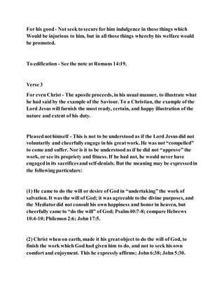 For his good- Not seek to secure for him indulgence in those things which
Would be injurious to him, but in all those things whereby his welfare would
be promoted.
To edification - See the note at Romans 14:19.
Verse 3
For even Christ - The apostle proceeds, in his usual manner, to illustrate what
he had said by the example of the Saviour. To a Christian, the example of the
Lord Jesus will furnish the most ready, certain, and happy illustration of the
nature and extent of his duty.
Pleasednothimself - This is not to be understood as if the Lord Jesus did not
voluntarily and cheerfully engage in his greatwork. He was not “compelled”
to come and suffer. Nor is it to be understood as if he did not “approve” the
work, or see its propriety and fitness. If he had not, he would never have
engagedin its sacrificesand self-denials. But the meaning may be expressedin
the following particulars:
(1) He came to do the will or desire of God in “undertaking” the work of
salvation. It was the will of God; it was agreeable to the divine purposes, and
the Mediatordid not consult his own happiness and honor in heaven, but
cheerfully came to “do the will” of God; Psalm40:7-8; compare Hebrews
10:4-10;Philemon 2:6; John 17:5.
(2) Christ when on earth, made it his greatobject to do the will of God, to
finish the work which God had given him to do, and not to seek his own
comfort and enjoyment. This he expressly affirms; John 6:38; John 5:30.
 