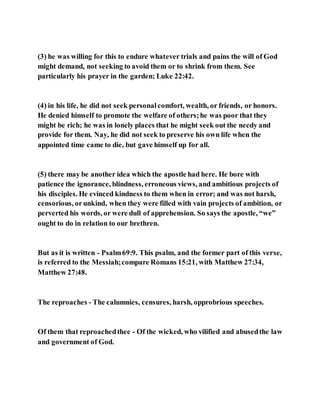 (3) he was willing for this to endure whatever trials and pains the will of God
might demand, not seeking to avoid them or to shrink from them. See
particularly his prayer in the garden; Luke 22:42.
(4) in his life, he did not seek personalcomfort, wealth, or friends, or honors.
He denied himself to promote the welfare of others;he was poor that they
might be rich; he was in lonely places that he might seek out the needy and
provide for them. Nay, he did not seek to preserve his own life when the
appointed time came to die, but gave himself up for all.
(5) there may be another idea which the apostle had here. He bore with
patience the ignorance, blindness, erroneous views, and ambitious projects of
his disciples. He evinced kindness to them when in error; and was not harsh,
censorious, orunkind, when they were filled with vain projects of ambition, or
perverted his words, or were dull of apprehension. So says the apostle, “we”
ought to do in relation to our brethren.
But as it is written - Psalm69:9. This psalm, and the former part of this verse,
is referred to the Messiah;compare Romans 15:21, with Matthew 27:34,
Matthew 27:48.
The reproaches - The calumnies, censures, harsh, opprobrious speeches.
Of them that reproachedthee - Of the wicked, who vilified and abusedthe law
and government of God.
 