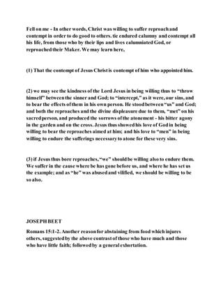 Fell on me - In other words, Christ was willing to suffer reproachand
contempt in order to do good to others. tie endured calumny and contempt all
his life, from those who by their lips and lives calumniated God, or
reproachedtheir Maker. We may learn here,
(1) That the contempt of Jesus Christis contempt of him who appointed him.
(2) we may see the kindness of the Lord Jesus in being willing thus to “throw
himself” betweenthe sinner and God; to “intercept,” as it were, our sins, and
to bear the effects ofthem in his own person. He stoodbetween“us” and God;
and both the reproaches and the divine displeasure due to them, “met” on his
sacredperson, and produced the sorrows ofthe atonement - his bitter agony
in the garden and on the cross. Jesus thus showedhis love of Godin being
willing to bear the reproaches aimed at him; and his love to “men” in being
willing to endure the sufferings necessaryto atone for these very sins.
(3) if Jesus thus bore reproaches,“we” shouldbe willing also to endure them.
We suffer in the cause where be has gone before us, and where he has set us
the example; and as “he” was abusedand vilified, we should be willing to be
so also.
JOSEPHBEET
Romans 15:1-2. Another reasonfor abstaining from food which injures
others, suggestedby the above contrastof those who have much and those
who have little faith; followedby a generalexhortation.
 