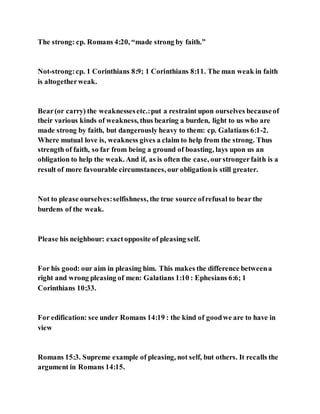 The strong: cp. Romans 4:20, “made strong by faith.”
Not-strong:cp. 1 Corinthians 8:9; 1 Corinthians 8:11. The man weak in faith
is altogetherweak.
Bear(or carry) the weaknessesetc.:put a restraint upon ourselves becauseof
their various kinds of weakness, thus bearing a burden, light to us who are
made strong by faith, but dangerously heavy to them: cp. Galatians 6:1-2.
Where mutual love is, weakness gives a claim to help from the strong. Thus
strength of faith, so far from being a ground of boasting, lays upon us an
obligation to help the weak. And if, as is often the case, ourstrongerfaith is a
result of more favourable circumstances, our obligationis still greater.
Not to please ourselves:selfishness, the true source ofrefusal to bear the
burdens of the weak.
Please his neighbour: exactopposite of pleasing self.
For his good: our aim in pleasing him. This makes the difference betweena
right and wrong pleasing of men: Galatians 1:10 : Ephesians 6:6; 1
Corinthians 10:33.
For edification: see under Romans 14:19 : the kind of goodwe are to have in
view
Romans 15:3. Supreme example of pleasing, not self, but others. It recalls the
argument in Romans 14:15.
 
