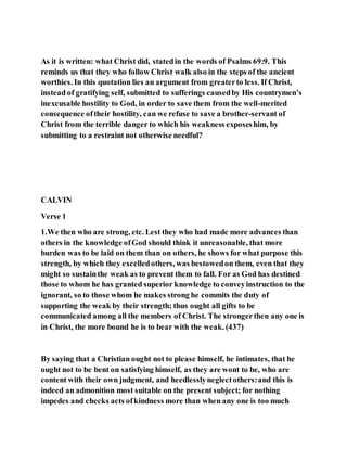 As it is written: what Christ did, statedin the words of Psalms 69:9. This
reminds us that they who follow Christ walk also in the steps of the ancient
worthies. In this quotation lies an argument from greaterto less. If Christ,
instead of gratifying self, submitted to sufferings causedby His countrymen’s
inexcusable hostility to God, in order to save them from the well-merited
consequence oftheir hostility, can we refuse to save a brother-servant of
Christ from the terrible danger to which his weakness exposeshim, by
submitting to a restraint not otherwise needful?
CALVIN
Verse 1
1.We then who are strong, etc. Lest they who had made more advances than
others in the knowledge ofGod should think it unreasonable, that more
burden was to be laid on them than on others, he shows for what purpose this
strength, by which they excelledothers, was bestowedon them, even that they
might so sustainthe weak as to prevent them to fall. For as God has destined
those to whom he has granted superior knowledge to conveyinstruction to the
ignorant, so to those whom he makes strong he commits the duty of
supporting the weak by their strength; thus ought all gifts to be
communicated among all the members of Christ. The strongerthen any one is
in Christ, the more bound he is to bear with the weak. (437)
By saying that a Christian ought not to please himself, he intimates, that he
ought not to be bent on satisfying himself, as they are wont to be, who are
content with their own judgment, and heedlesslyneglectothers:and this is
indeed an admonition most suitable on the present subject; for nothing
impedes and checks acts ofkindness more than when any one is too much
 