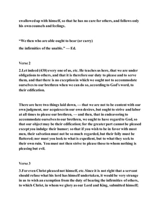 swallowedup with himself, so that he has no care for others, and follows only
his owncounsels and feelings.
“We then who are able ought to bear (or carry)
the infirmities of the unable.” — Ed.
Verse 2
2.Let indeed (438)every one of us, etc. He teaches us here, that we are under
obligations to others, and that it is therefore our duty to please and to serve
them, and that there is no exceptionin which we ought not to accommodate
ourselves to our brethren when we can do so, according to God’s word, to
their edification.
There are here two things laid down, — that we are not to be content with our
own judgment, nor acquiescein our own desires, but ought to strive and labor
at all times to please our brethren, — and then, that in endeavoring to
accommodate ourselvesto our brethren, we ought to have regardto God, so
that our objectmay be their edification; for the greaterpart cannotbe pleased
exceptyou indulge their humor; so that if you wish to be in favor with most
men, their salvationmust not be so much regarded, but their folly must be
flattered; nor must you look to what is expedient, but to what they seek to
their own ruin. You must not then strive to please those to whom nothing is
pleasing but evil.
Verse 3
3.Foreven Christ pleasednot himself, etc. Since it is not right that a servant
should refuse what his lord has himself undertaken, it would be very strange
in us to wish an exemption from the duty of bearing the infirmities of others,
to which Christ, in whom we glory as our Lord and King, submitted himself;
 