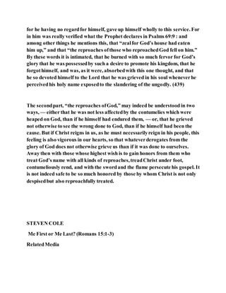 for he having no regardfor himself, gave up himself wholly to this service. For
in him was really verified what the Prophet declares in Psalms 69:9 : and
among other things he mentions this, that “zealfor God’s house had eaten
him up,” and that “the reproaches ofthose who reproachedGod fell on him.”
By these words it is intimated, that he burned with so much fervor for God’s
glory that he was possessedby such a desire to promote his kingdom, that he
forgothimself, and was, as it were, absorbedwith this one thought, and that
he so devoted himself to the Lord that he was grieved in his soul wheneverhe
perceivedhis holy name exposedto the slandering of the ungodly. (439)
The secondpart, “the reproaches ofGod,” may indeed be understood in two
ways, — either that he was not less affectedby the contumelies which were
heaped on God, than if he himself had endured them, — or, that he grieved
not otherwise to see the wrong done to God, than if he himself had been the
cause. But if Christ reigns in us, as he must necessarilyreign in his people, this
feeling is also vigorous in our hearts, so that whateverderogates from the
glory of God does not otherwise grieve us than if it was done to ourselves.
Away then with those whose highest wish is to gain honors from them who
treat God’s name with all kinds of reproaches,treadChrist under foot,
contumeliously rend, and with the swordand the flame persecute his gospel. It
is not indeed safe to be so much honored by those by whom Christ is not only
despisedbut also reproachfully treated.
STEVEN COLE
Me First or Me Last? (Romans 15:1-3)
RelatedMedia
 