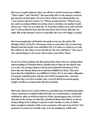 Here are a couple of phrases that you will never need to teachyour toddler:
“That’s mine!” and “Me first!” Becauseofthe fall, we all come pre-wired to
put ourselves in first place. We never hear a three-year-old naturally say,
“You can have the last cookie,”or, “Please,go aheadof me.” When I was a
boy and was acting selfishly towardmy sisteror brother, my mother would
always say, “The way you spell ‘joy’ is, Jesus first, Others next, and Yourself
last.” I always hated to hear that because in my heart I knew that she was
right. But at the moment, it never seemedlike the way to be happy or joyful.
But Jesus taught that self-denial is the path to true joy. He said to His
disciples (Matt. 16:24-25), “If anyone wishes to come after Me, he must deny
himself, and take up his cross and follow Me. Forwhoeverwishes to save his
life will lose it; but whoeverloses his life for My sake will find it.” The way to
true and lasting joy is for Jesus’sake to deny yourself for others.
In our text, Paul continues his discussionof how those who are strong in their
understanding of Christian liberty should relate to those in the church who
are weak. The strongerbelievers (Paul classes himselfwith them in 15:1)
knew that the Mosaic dietarylaws had been fulfilled in Christ. They also
knew that the Sabbath law was fulfilled in Christ. We’re not under obligation
to keepthe Sabbath in line with the strict Old Testamentrules. And they
knew that they were free to drink wine, even if it had been used in pagan
temple sacrifices, as long as they did not get drunk.
But in the church were weakerbelievers, probably from Jewishbackgrounds,
whose consciences wouldbe bothered if they ate certain foods or violated the
Sabbath (or other Jewishfeast days) or if they drank pagan wine. So Paul’s
direction to the strong was that they should not flaunt their liberty to do any
of these things if in so doing it causeda weakerbrother or sister to follow
their example in violation of his or her conscience. He sums it up (14:21), “It is
goodnot to eatmeat or to drink wine, or to do anything by which your
 
