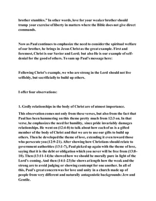 brother stumbles.” In other words, love for your weakerbrother should
trump your exercise ofliberty in matters where the Bible does not give direct
commands.
Now as Paul continues to emphasize the need to considerthe spiritual welfare
of our brother, he brings in Jesus Christas the greatexample. First and
foremost, Christ is our Savior and Lord; but also He is our example of self-
denial for the goodof others. To sum up Paul’s message here:
Following Christ’s example, we who are strong in the Lord should not live
selfishly, but sacrificiallyto build up others.
I offer four observations:
1. Godly relationships in the body of Christ are of utmost importance.
This observationcomes not only from these verses, but also from the fact that
Paul has been hammering on this theme pretty much from 12:3 on. In that
verse, he emphasizes the need for humility, since pride invariably damages
relationships. He went on (12:4-8) to talk about how eachof us is a gifted
member of the body of Christ and that we are to use our gifts to build up
others. Then he developedthe theme of love, extending it even toward those
who persecute you (12:9-21). After showing how Christians should relate to
government authorities (13:1-7), Paul picked up again with the theme of love,
saying that it is the debt or obligation which you never will be free from (13:8-
10). Then (13:11-14)he showedhow we should be morally pure in light of the
Lord’s coming. And then (14:1-23)he shows atlength how the weak and the
strong are to avoid judging or showing contempt for one another. In all of
this, Paul’s greatconcernwas for love and unity in a church made up of
people from very different and naturally antagonistic backgrounds:Jew and
Gentile.
 