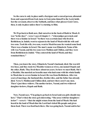 So the curse is only in place until a foreignerand a cursed person, alienated
from and separatedfrom God, turns to God, joins himself to the Lord, holds
fast the covenant, observes the Sabbath, and does what pleases God. Curse,
then, is only in place unless there’s a turning to Him.
We’ll go back to Ruth now, find ourselves in the book of Ruth in Moab. It
was “in the days” - verse 1 says of chapter 1 - “when judges governed, and
there was a famine in Israel.” So there was a certain man who lived in
Bethlehem, in Judah, went to sojourn in the land of Moabwith his wife and
two sons. Took his wife, two sons, went to Moabbecause he wanted some food.
There was a famine in Israel. The man’s name was Elimelech. Name of his
wife was Naomi, and his two sons were Mahlon and Chilion, and they were
from Bethlehem in Judah. “They entered the land of Moab, and they
remained there.”
Then, you know the story, Elimelech, Naomi’s husband, died. She was left
two boys, and they took two Moabite women as wives, one named Orpah and
the other, Ruth. They lived there about ten years. So here we meet Ruth. She’s
a Moabite. She married an Israelite man who had come with his whole family
to Moab due to severe famine in Israel. He was from Bethlehem. After ten
years of marriage, the husband dies, brother dies, and the father has already
died. Verse 5, Mahlonand Chilion died, and now there aren’t any men.
There’s just three widows. The mother-in-law, Naomi, and two widowed
daughter-in-laws, Orpah and Ruth.
Now, Naomi says, “I’m going to go back to Israel and you girls should stay
here.” That’s when the story gets interesting. “She arose with her daughters-
in-law” - verse 6 - “that she might return from the land of Moab. She had
heard in the land of Moab that the Lord had visited His people and given
them food. There was food back there. She was going back. Naomi said to her
 