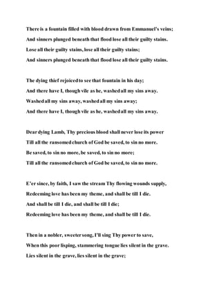 There is a fountain filled with blood drawn from Emmanuel’s veins;
And sinners plunged beneath that flood lose all their guilty stains.
Lose all their guilty stains, lose all their guilty stains;
And sinners plunged beneath that flood lose all their guilty stains.
The dying thief rejoicedto see that fountain in his day;
And there have I, though vile as he, washedall my sins away.
Washedall my sins away, washedall my sins away;
And there have I, though vile as he, washedall my sins away.
Deardying Lamb, Thy precious blood shall never lose its power
Till all the ransomedchurch of God be saved, to sin no more.
Be saved, to sin no more, be saved, to sin no more;
Till all the ransomedchurch of God be saved, to sin no more.
E’er since, by faith, I saw the stream Thy flowing wounds supply,
Redeeming love has been my theme, and shall be till I die.
And shall be till I die, and shall be till I die;
Redeeming love has been my theme, and shall be till I die.
Then in a nobler, sweetersong, I’ll sing Thy power to save,
When this poor lisping, stammering tongue lies silent in the grave.
Lies silent in the grave, lies silent in the grave;
 