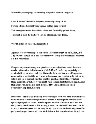 When this poor lisping, stammering tongue lies silent in the grave.
Lord, I believe Thou hast prepared, unworthy though I be,
For me a blood bought free reward, a golden harp for me!
’Tis strung and tuned for endless years, and formed by powerdivine,
To sound in God the Father’s ears no other name but Thine.
Word Studies on Redeem, Redemption
Agorazo [see word study]- to buy in the slave market(1Cor. 6:20, 7:23, 2Pe
2:1) = Christ bought us in this slave marketof sin by His own blood; believers
are His bondslaves
Exagorazo [see wordstudy]- to purchase, especiallyto buy out of the slave
market with a view to his freedom (Gal. 3:13, 4:5 - referring especiallyto
Jewishbelievers who are delivered from the Law and its curse). Exagorazo
conveys the sense that the slave who is thus redeemed is never to be put up for
sale in any slave market, that the one thus purchased might never return
there again! (Dearbeliever, you might want to read that statementagain...and
then shout "Hallelujah! Thank You LORD!"). Idea of buying up an
opportunity (Ep 5:16, Col 4:5)
Boice adds:This is a particularly blessedthought for Christians because it has
to do with the effective and permanent nature of redemption. When we are
speaking in spiritual terms the redemption we have in mind is from sin, and
the promise of this word is that we might never be sold under the powerof sin
again. In secularterms, we can imagine a case where a well-meaning, merciful
person might purchase a slave to work in his or her household but then tire of
 
