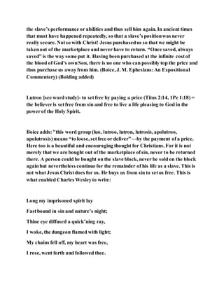 the slave’s performance or abilities and thus sell him again. In ancient times
that must have happened repeatedly, so that a slave’s positionwas never
really secure. Notso with Christ! Jesus purchasedus so that we might be
takenout of the marketplace and never have to return. “Once saved, always
saved” is the way some put it. Having been purchased at the infinite costof
the blood of God’s ownSon, there is no one who can possibly top the price and
thus purchase us awayfrom him. (Boice, J. M. Ephesians:An Expositional
Commentary) (Bolding added)
Lutroo [see word study]- to setfree by paying a price (Titus 2:14, 1Pe 1:18) =
the believeris setfree from sin and free to live a life pleasing to God in the
powerof the Holy Spirit.
Boice adds:"this word group (luo, lutroo, lutron, lutrosis, apolutroo,
apolutrosis)means “to loose, setfree or deliver”—by the payment of a price.
Here too is a beautiful and encouraging thought for Christians. For it is not
merely that we are bought out of the marketplace ofsin, never to be returned
there. A person could be bought on the slave block, never be soldon the block
againbut nevertheless continue for the remainder of his life as a slave. This is
not what Jesus Christdoes for us. He buys us from sin to setus free. This is
what enabled Charles Wesleyto write:
Long my imprisoned spirit lay
Fastbound in sin and nature’s night;
Thine eye diffused a quick’ning ray,
I woke, the dungeon flamed with light;
My chains fell off, my heart was free,
I rose, went forth and followed thee.
 