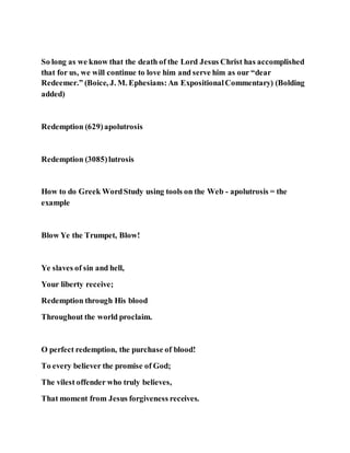 So long as we know that the death of the Lord Jesus Christ has accomplished
that for us, we will continue to love him and serve him as our “dear
Redeemer.” (Boice, J. M. Ephesians:An ExpositionalCommentary) (Bolding
added)
Redemption (629)apolutrosis
Redemption (3085)lutrosis
How to do Greek WordStudy using tools on the Web - apolutrosis = the
example
Blow Ye the Trumpet, Blow!
Ye slaves of sin and hell,
Your liberty receive;
Redemption through His blood
Throughout the world proclaim.
O perfect redemption, the purchase of blood!
To every believer the promise of God;
The vilest offender who truly believes,
That moment from Jesus forgiveness receives.
 