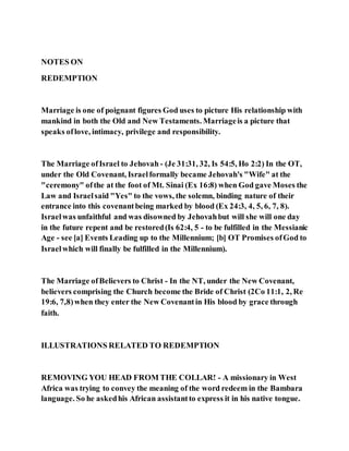 NOTES ON
REDEMPTION
Marriage is one of poignant figures God uses to picture His relationship with
mankind in both the Old and New Testaments. Marriageis a picture that
speaks oflove, intimacy, privilege and responsibility.
The Marriage ofIsrael to Jehovah - (Je 31:31, 32, Is 54:5, Ho 2:2) In the OT,
under the Old Covenant, Israelformally became Jehovah's "Wife" at the
"ceremony" ofthe at the foot of Mt. Sinai (Ex 16:8) when God gave Moses the
Law and Israelsaid "Yes" to the vows, the solemn, binding nature of their
entrance into this covenantbeing marked by blood (Ex 24:3, 4, 5, 6, 7, 8).
Israelwas unfaithful and was disowned by Jehovahbut will she will one day
in the future repent and be restored(Is 62:4, 5 - to be fulfilled in the Messianic
Age - see [a] Events Leading up to the Millennium; [b] OT Promises ofGod to
Israelwhich will finally be fulfilled in the Millennium).
The Marriage ofBelievers to Christ - In the NT, under the New Covenant,
believers comprising the Church become the Bride of Christ (2Co 11:1, 2, Re
19:6, 7,8)when they enter the New Covenantin His blood by grace through
faith.
ILLUSTRATIONS RELATED TO REDEMPTION
REMOVING YOU HEAD FROM THE COLLAR! - A missionary in West
Africa was trying to convey the meaning of the word redeem in the Bambara
language. So he askedhis African assistantto express it in his native tongue.
 
