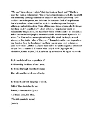 "We say," the assistantreplied, "that God took our heads out." "But how
does that explain redemption?" the perplexed missionary asked. The man told
him that many years ago some of his ancestorshad been captured by slave-
traders, chained together, and driven to the seacoast. Eachofthe prisoners
had a heavy iron collararound his neck. As the slaves passedthrough a
village, a chief might notice a friend of his among the captives and offer to pay
the slave-traders in gold, ivory, silver, or brass. The prisoner would be
redeemedby the payment. His head then would be takenout of his iron collar.
What an unusual and graphic illustration of the word redeem! Ephesians 1:7
states, "In Him we have redemption through His blood, the forgiveness of
sins, according to the riches of His grace." Jesus diedon the cross to purchase
our freedom from the bondage of sin. Have you put your trust in Jesus as
your Redeemer? Let Him take your head out of the enslaving collar of sin and
setyou free. —Vernon C Grounds (Our Daily Bread, Copyright RBC
Ministries, Grand Rapids, MI. Reprinted by permission. All rights reserved)
Redeemed--how I love to proclaim it!
Redeemedby the blood of the Lamb;
Redeemedthrough His infinite mercy--
His child, and forever I am. --Crosby
Redeemed, and with the price of blood,
Which Thou hast shed for me,
I stand, a monument of grace,
A witness, Lord, for Thee.
(Play this greatold hymn!)
(Vocal)
 