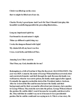 Christ was lifted up on the cross
that we might be lifted out of our sin.
Charles Wesley's greathymn And Can It Be That I Should Gain (play this
beautiful vocaloffering)parallels the preceding illustration...
Long my imprisoned spirit lay
Fastbound in sin and nature's night.
Thine eye diffused a quick'ning ray:
I woke the dungeon flamed with Light!
My chains fell off, my heart was free
I rose, went forth, and followedThee.
Amazing Love! How canit be
That Thou, my God, shouldst die for me?
Redemption is a Gift of God but it Must Be Received - ILLUSTRATION: The
year was 1829. A man by the name of George Wilsonhad been arrested, tried
and convictedof murder and theft through the mail. Because his family was
well known, when he was sentto prison, his family made appeal after appeal.
Eventually the appeals reachedthe desk of the PresidentAndrew Jackson.
After he reviewedthe files and because he knew the family and their
background, and for their accounthe offered not just clemency, but a pardon
to George Wilson. Theytook the news into the prison. George Wilsonrefused
the pardon. He saidhe didn’t want it because he was guilty and deserved to
die. They told him he couldn’t say no to it because it was a presidential
pardon. But he saidhe could and was saying no to it. This is a true story. He
 