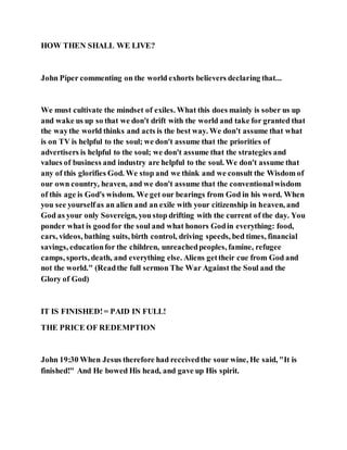 HOW THEN SHALL WE LIVE?
John Piper commenting on the world exhorts believers declaring that...
We must cultivate the mindset of exiles. What this does mainly is sober us up
and wake us up so that we don't drift with the world and take for granted that
the waythe world thinks and acts is the best way. We don't assume that what
is on TV is helpful to the soul; we don't assume that the priorities of
advertisers is helpful to the soul; we don't assume that the strategies and
values of business and industry are helpful to the soul. We don't assume that
any of this glorifies God. We stop and we think and we consult the Wisdom of
our own country, heaven, and we don't assume that the conventionalwisdom
of this age is God's wisdom. We get our bearings from God in his word. When
you see yourselfas an alien and an exile with your citizenship in heaven, and
God as your only Sovereign, you stop drifting with the current of the day. You
ponder what is goodfor the soul and what honors Godin everything: food,
cars, videos, bathing suits, birth control, driving speeds, bed times, financial
savings, educationfor the children, unreachedpeoples, famine, refugee
camps, sports, death, and everything else. Aliens gettheir cue from God and
not the world." (Readthe full sermon The War Against the Soul and the
Glory of God)
IT IS FINISHED!= PAID IN FULL!
THE PRICE OF REDEMPTION
John 19:30 When Jesus therefore had receivedthe sour wine, He said, "It is
finished!" And He bowed His head, and gave up His spirit.
 