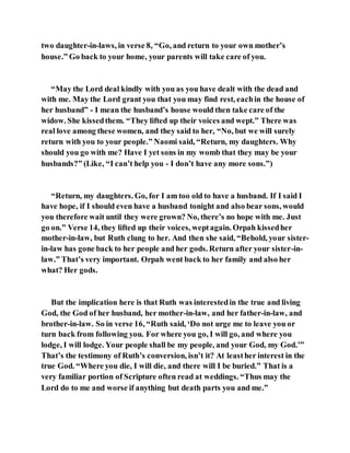 two daughter-in-laws, in verse 8, “Go, and return to your own mother’s
house.” Go back to your home, your parents will take care of you.
“May the Lord deal kindly with you as you have dealt with the dead and
with me. May the Lord grant you that you may find rest, eachin the house of
her husband” - I mean the husband’s house would then take care of the
widow. She kissedthem. “They lifted up their voices and wept.” There was
real love among these women, and they said to her, “No, but we will surely
return with you to your people.” Naomi said, “Return, my daughters. Why
should you go with me? Have I yet sons in my womb that they may be your
husbands?” (Like, “I can’t help you - I don’t have any more sons.”)
“Return, my daughters. Go, for I am too old to have a husband. If I said I
have hope, if I should even have a husband tonight and also bear sons, would
you therefore wait until they were grown? No, there’s no hope with me. Just
go on.” Verse 14, they lifted up their voices, weptagain. Orpah kissedher
mother-in-law, but Ruth clung to her. And then she said, “Behold, your sister-
in-law has gone back to her people and her gods. Return after your sister-in-
law.” That’s very important. Orpah went back to her family and also her
what? Her gods.
But the implication here is that Ruth was interestedin the true and living
God, the God of her husband, her mother-in-law, and her father-in-law, and
brother-in-law. So in verse 16, “Ruth said, ‘Do not urge me to leave you or
turn back from following you. For where you go, I will go, and where you
lodge, I will lodge. Your people shall be my people, and your God, my God.’”
That’s the testimony of Ruth’s conversion, isn’t it? At leasther interest in the
true God. “Where you die, I will die, and there will I be buried.” That is a
very familiar portion of Scripture often read at weddings. “Thus may the
Lord do to me and worse if anything but death parts you and me.”
 