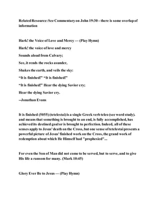 RelatedResource:See Commentaryon John 19:30 - there is some overlapof
information
Hark! the Voice of Love and Mercy — (Play Hymn)
Hark! the voice of love and mercy
Sounds aloud from Calvary;
See, it rends the rocks asunder,
Shakes the earth, and veils the sky:
“It is finished!” “It is finished!”
“It is finished!” Hear the dying Savior cry;
Hear the dying Savior cry.
--Jonathan Evans
It is finished (5055)(tetelestai)is a single Greek verb teleo (see word study).
and means that something is brought to an end, is fully accomplished, has
achievedits destined goalor is brought to perfection. Indeed, all of these
senses apply to Jesus'death on the Cross, but one sense oftetelestaipresents a
powerful picture of Jesus'finished work on the Cross, the grand work of
redemption about which He Himself had "prophesied"...
For even the Son of Man did not come to be served, but to serve, and to give
His life a ransom for many. (Mark 10:45)
Glory Ever Be to Jesus — (Play Hymn)
 