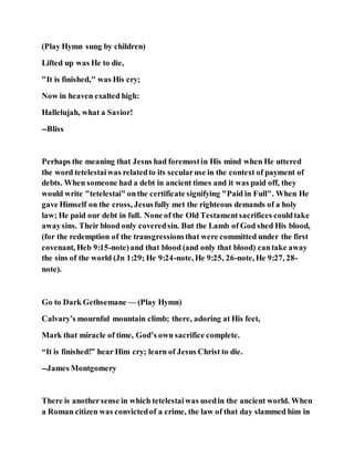 (Play Hymn sung by children)
Lifted up was He to die,
"It is finished," was His cry;
Now in heaven exalted high:
Hallelujah, what a Savior!
--Bliss
Perhaps the meaning that Jesus had foremostin His mind when He uttered
the word tetelestaiwas relatedto its secularuse in the context of payment of
debts. When someone had a debt in ancient times and it was paid off, they
would write "tetelestai" onthe certificate signifying "Paid in Full". When He
gave Himself on the cross, Jesusfully met the righteous demands of a holy
law; He paid our debt in full. None of the Old Testamentsacrifices couldtake
awaysins. Their blood only coveredsin. But the Lamb of God shed His blood,
(for the redemption of the transgressionsthat were committed under the first
covenant, Heb 9:15-note)and that blood (and only that blood) cantake away
the sins of the world (Jn 1:29; He 9:24-note, He 9:25, 26-note, He 9:27, 28-
note).
Go to Dark Gethsemane — (Play Hymn)
Calvary’s mournful mountain climb; there, adoring at His feet,
Mark that miracle of time, God’s own sacrifice complete.
“It is finished!” hear Him cry; learn of Jesus Christ to die.
--James Montgomery
There is anothersense in which tetelestaiwas usedin the ancient world. When
a Roman citizen was convictedof a crime, the law of that day slammed him in
 