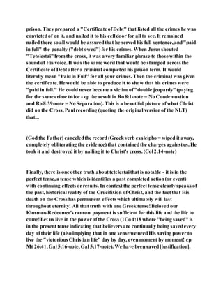 prison. They prepared a "Certificate ofDebt" that listed all the crimes he was
convictedof on it, and nailed it to his celldoor for all to see. It remained
nailed there so all would be assuredthat he served his full sentence, and"paid
in full" the penalty ("debt owed")for his crimes. When Jesus shouted
"Tetelestai"from the cross, it was a very familiar phrase to those within the
sound of His voice. It was the same word that would be stamped acrossthe
Certificate of Debt after a criminal completed his prison term. It would
literally mean "Paidin Full" for all your crimes. Then the criminal was given
the certificate. He would be able to produce it to show that his crimes were
"paid in full." He could never become a victim of "double jeopardy" (paying
for the same crime twice - cp the result in Ro 8:1-note = No Condemnation
and Ro 8:39-note = No Separation). This is a beautiful picture of what Christ
did on the Cross, Paulrecording (quoting the original versionof the NLT)
that...
(God the Father) canceledthe record (Greek verb exaleipho = wiped it away,
completely obliterating the evidence) that containedthe charges againstus. He
took it and destroyedit by nailing it to Christ's cross. (Col2:14-note)
Finally, there is one other truth about tetelestaithat is notable - it is in the
perfect tense, a tense which is identifies a past completed action(or event)
with continuing effects orresults. In context the perfect tense clearly speaks of
the past, historicalreality of the Crucifixion of Christ, and the factthat His
death on the Cross has permanent effects which ultimately will last
throughout eternity! All that truth with one Greek tense!Beloved our
Kinsman-Redeemer's ransom payment is sufficient for this life and the life to
come!Let us live in the powerof the Cross (1Co 1:18 where "being saved" is
in the present tense indicating that believers are continually being savedevery
day of their life (also implying that in one sense we needHis saving power to
live the "victorious Christian life" day by day, even moment by moment! cp
Mt 26:41, Gal5:16-note, Gal 5:17-note). We have been saved[justification].
 