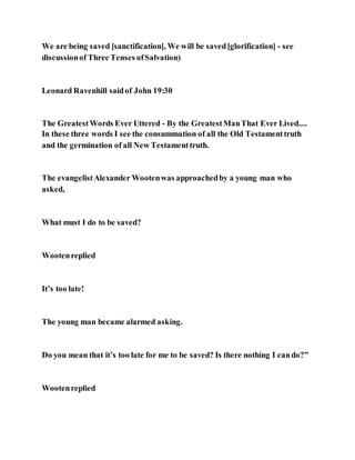 We are being saved [sanctification], We will be saved[glorification] - see
discussionof Three Tenses ofSalvation)
Leonard Ravenhill saidof John 19:30
The GreatestWords Ever Uttered - By the GreatestManThat Ever Lived....
In these three words I see the consummation of all the Old Testamenttruth
and the germination of all New Testamenttruth.
The evangelistAlexander Wootenwas approachedby a young man who
asked,
What must I do to be saved?
Wootenreplied
It’s too late!
The young man became alarmed asking.
Do you mean that it’s too late for me to be saved? Is there nothing I cando?”
Wootenreplied
 