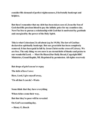 considerHis demand of perfect righteousness,I feeltotally bankrupt and
helpless.
But then I remember that my debt has been taken care of. Jesus the Son of
God shed His precious blood to pay the infinite price for my countless sins.
Now I'm free to pursue a relationship with God that is motivated by gratitude
and energizedby the power of the Holy Spirit.
This is what Colossians2 is all about (cp Jn 19:30). The law of God has
declaredus spiritually bankrupt. But our greatdebt has been completely
removed. It has been paid in full by Jesus Christ on the cross ofCalvary. We
are free. The only thing we owe now is an eternaldebt of thanks and praise to
our wonderful Lord. — Mart De Haan (Our Daily Bread, Copyright RBC
Ministries, Grand Rapids, MI. Reprinted by permission. All rights reserved)
But drops of grief can ne'er repay
The debt of love I owe:
Here, Lord, I give myself away,
'Tis all that I can do! --Watts
Some think that they have everything
When riches come their way,
But that they're poor will be revealed
On God's accounting day.
-- Henry G. Bosch
 