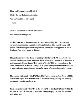 Then on Calvary's cross He died;
Christ the Lord atonement made,
And sin's debt was fully paid.
—Hess
Christ's sacrifice was whatGod desired
and what our sin required.
HE IS ENOUGH - Sometimes we are overwhelmed by life. The crushing
waves of disappointment, endless debt, debilitating illness, or trouble with
people cancause hopelessness, depression, ordespair. It happened to Jesus’
disciples. And it has happened to me.
Three statements by the Lord beginning with the words “It is . . .” offer us
comfort, reassurance, andhope that Jesus is enough. The first is in Matthew 4
and is repeatedthree times: “It is written” (vv.4,7,10). In responding to the
three temptations of Satan, Jesus gave us proof enough that the Word of God
is true and overcomes the most powerful forms of temptation and pressure.
The secondstatement, “It is I” (Matt. 14:27), was spokenwhenJesus told His
terrified disciples that He Himself was presence enoughto stop the howling
storm and calm the raging seas.
Jesus spoke the third “It is” from the cross:“It is finished!” (John 19:30). He
assuredus that His death was provision enough to pay the debt for our sins
and setus free.
 