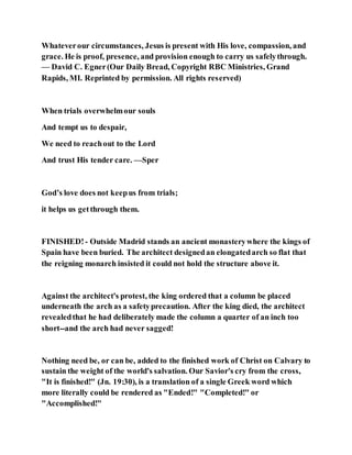 Whateverour circumstances, Jesus is present with His love, compassion, and
grace. He is proof, presence, and provision enough to carry us safelythrough.
— David C. Egner(Our Daily Bread, Copyright RBC Ministries, Grand
Rapids, MI. Reprinted by permission. All rights reserved)
When trials overwhelmour souls
And tempt us to despair,
We need to reachout to the Lord
And trust His tender care. —Sper
God’s love does not keepus from trials;
it helps us getthrough them.
FINISHED!- Outside Madrid stands an ancient monasterywhere the kings of
Spain have been buried. The architect designedan elongatedarch so flat that
the reigning monarch insisted it could not hold the structure above it.
Against the architect's protest, the king ordered that a column be placed
underneath the arch as a safetyprecaution. After the king died, the architect
revealedthat he had deliberately made the column a quarter of an inch too
short--and the arch had never sagged!
Nothing need be, or can be, added to the finished work of Christ on Calvary to
sustain the weight of the world's salvation. Our Savior's cry from the cross,
"It is finished!" (Jn. 19:30), is a translation of a single Greek word which
more literally could be rendered as "Ended!" "Completed!" or
"Accomplished!"
 