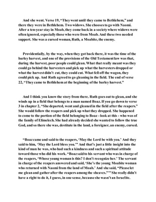 And she went. Verse 19, “Theywent until they came to Bethlehem,” and
there they were in Bethlehem. Two widows. She choosesto go with Naomi.
After a ten-year stay in Moab, they come back in a societywhere widows were
often ignored, especiallythose who were from Moab. And these two needed
support. She was a cursed woman, Ruth, a Moabite, the enemy.
Providentially, by the way, when they got back there, it was the time of the
barley harvest, and one of the provisions of the Old Testamentlaw was that,
during the harvest, poor people could glean. What that really meant was they
could go behind the harvesters and pick up what the harvesters dropped or
what the harvestdidn’t cut, they could cut. What fell off the wagon, they
could pick up. And Ruth agreedto go gleaning in the field. The end of verse
22, “Theycame to Bethlehem at the beginning of the barley harvest.”
And I think you know the story from there. Ruth goes out to glean, and she
winds up in a field that belongs to a man named Boaz. If you go down to verse
3 in chapter 2, “She departed, went and gleanedin the field after the reapers.”
She would follow the reapers and pick up what they dropped. She happened
to come to the portion of the field belonging to Boaz - look at this - who was of
the family of Elimelech. She had already decided she wanted to follow the true
God, and so there she was, destitute in the land, a foreigner, an enemy, cursed.
“Boazcame and said to the reapers, ‘May the Lord be with you.’ And they
said to him, ‘May the Lord bless you.’” And that’s just a little insight into the
kind of man he was, who had such a kindness and such a spiritual attitude
toward those who did his work. “Boazsaidto his servant who was in charge of
the reapers, ‘Whose young woman is this? I don’t recognize her.’ The servant
in charge of the reapers answeredand said, ‘She’s the young Moabite woman
who returned with Naomi from the land of Moab.’ And she said, “Pleaselet
me gleanand gatherafter the reapers among the sheaves.”’”She really didn’t
have a right to do it, I guess, in one sense, becauseshe wasn’tan Israelite.
 