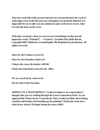 That one word tells of the greatestmiracle our Lord performed, the work of
redeeming a lostworld. Because ourredemption was perfectly finished, it is
impossible for us to add even one submicroscopic work of our own to what
was already done on the cross.
With utter assurance, then, we can rest our eternalhope on that one all-
important word, "Finished!" — Vernon C. Grounds (Our Daily Bread,
Copyright RBC Ministries, Grand Rapids, MI. Reprinted by permission. All
rights reserved)
Once for all, O sinner, receive it!
Once for all, O brother, believe it!
Cling to the cross, the burden will fall.
Christ has redeemed us once for all. --Bliss
We are saved not by what we do
but by what Christ has done.
ADDING TO A MASTERPIECE- Could you improve on a masterpiece?
Imagine that you are walking through the Louvre museum in Paris. As you
approachthe Mona Lisa by Leonardo da Vinci, would you think about taking
a palette and brushes and touching up the painting? Maybe put some more
colorin her cheeks?Perhaps change hernose a little?
 