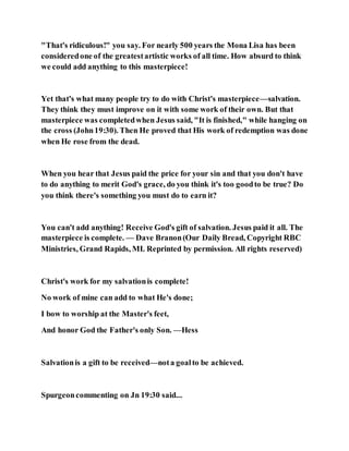 "That's ridiculous!" you say. For nearly 500 years the Mona Lisa has been
consideredone of the greatestartistic works of all time. How absurd to think
we could add anything to this masterpiece!
Yet that's what many people try to do with Christ's masterpiece—salvation.
They think they must improve on it with some work of their own. But that
masterpiece was completedwhen Jesus said, "It is finished," while hanging on
the cross (John19:30). Then He proved that His work of redemption was done
when He rose from the dead.
When you hear that Jesus paid the price for your sin and that you don't have
to do anything to merit God's grace, do you think it's too goodto be true? Do
you think there's something you must do to earn it?
You can't add anything! Receive God's gift of salvation. Jesus paid it all. The
masterpiece is complete. — Dave Branon(Our Daily Bread, Copyright RBC
Ministries, Grand Rapids, MI. Reprinted by permission. All rights reserved)
Christ's work for my salvationis complete!
No work of mine can add to what He's done;
I bow to worship at the Master's feet,
And honor God the Father's only Son. —Hess
Salvationis a gift to be received—nota goalto be achieved.
Spurgeoncommenting on Jn 19:30 said...
 