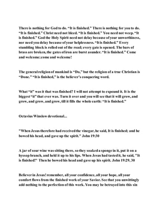 There is nothing for God to do. “It is finished.” There is nothing for you to do.
“It is finished.” Christ need not bleed. “It is finished.” You need not weep. “It
is finished.” God the Holy Spirit need not delay because ofyour unworthiness,
nor need you delay because ofyour helplessness. “Itis finished.” Every
stumbling block is rolled out of the road; every gate is opened. The bars of
brass are broken, the gates ofiron are burst asunder. “It is finished.” Come
and welcome;come and welcome!
The generalreligionof mankind is “Do,” but the religion of a true Christian is
“Done.” “Itis finished,” is the believer’s conquering word.
What “it” was it that was finished? I will not attempt to expound it. It is the
biggest“it” that ever was. Turn it over and you will see that it will grow, and
grow, and grow, and grow, till it fills the whole earth: “It is finished.”
Octavius Winslow devotional...
"When Jesus therefore had receivedthe vinegar, he said, It is finished; and he
bowed his head, and gave up the spirit." John 19:30
A jar of sour wine was sitting there, so they soakeda sponge in it, put it on a
hyssop branch, and held it up to his lips. When Jesus had tastedit, he said, "It
is finished!" Then he bowed his head and gave up his spirit. John 19:29, 30
Believerin Jesus!remember, all your confidence, all your hope, all your
comfort flows from the finished work of your Savior. See that you unwittingly
add nothing to the perfection of this work. You may be betrayed into this sin
 