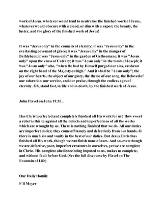 work of Jesus, whateverwould tend to neutralize the finished work of Jesus,
whateverwould obscure with a cloud, or dim with a vapor; the beauty, the
luster, and the glory of the finished work of Jesus!
It was "Jesus only" in the councils of eternity; it was "Jesus only" in the
everlasting covenantof grace;it was "Jesusonly" in the manger of
Bethlehem; it was "Jesus only" in the garden of Gethsemane;it was "Jesus
only" upon the cross ofCalvary; it was "Jesusonly" in the tomb of Joseph;it
was "Jesus only" who, "when He had by Himself purged our sins, sat down
on the right hand of the Majestyon high." And it shall be "Jesus only"; the
joy of our hearts, the object of our glory, the theme of our song, the Belovedof
our adoration, our service, and our praise, through the endless ages of
eternity. Oh, stand fast, in life and in death, by the finished work of Jesus.
John Flavel on John 19:30...
Has Christ perfected and completely finished all His work for us? How sweet
a relief is this to againstall the defects and imperfections of all the works
which are wrought by us. There is nothing finished that we do. All our duties
are imperfect duties; they come off lamely and defectively from our hands. O
there is much sin and vanity in the best of our duties. But Jesus Christhas
finished all His work, though we can finish none of ours. And so, even though
we are defective, poor, imperfect creatures in ourselves, yetwe are complete
in Christ. His complete obedience being imputed to us, makes us complete,
and without fault before God. (See the full discourse by Flavelon The
Fountain of Life)
Our Daily Homily
F B Meyer
 