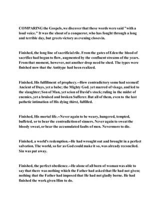 COMPARING the Gospels,we discoverthat these words were said "with a
loud voice." It was the shout of a conqueror, who has fought through a long
and terrible day, but greets victory as evening closesin.
Finished, the long line of sacrificialrile. From the gates ofEden the blood of
sacrifice had begun to flow, augmented by the confluent streams of the years.
From that moment, however, not another drop need be shed. The types were
finished now that the Antitype had been realized.
Finished, His fulfillment of prophecy.--How contradictory some had seemed!
Ancient of Days, yet a babe; the Mighty God. yet marred of visage, and led to
the slaughter;Son of Man, yet scion of David's stock;ruling in the midst of
enemies, yet a bruised and broken Sufferer. But all of them, even to the last
pathetic intimation of His dying thirst, fulfilled.
Finished, His mortal life.--Neveragain to be weary, hungered, tempted,
buffeted, or to bear the contradictionof sinners. Neveragain to sweatthe
bloody sweat, orbear the accumulated faults of men. Nevermore to die.
Finished, a world's redemption.--He had wrought out and brought in a perfect
salvation. The world, so far as God could make it so, was already reconciled.
Sin was put away.
Finished, the perfect obedience.--He alone of all born of womanwas able to
say that there was nothing which the Father had askedthat He had not given;
nothing that the Father had imposed that He had not gladly borne. He had
finished the work given Him to do.
 