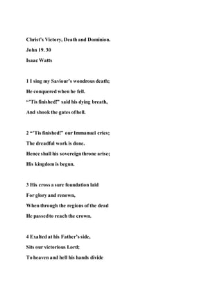 Christ’s Victory, Death and Dominion.
John 19. 30
Isaac Watts
1 I sing my Saviour’s wondrous death;
He conquered when he fell.
“’Tis finished!” said his dying breath,
And shook the gates ofhell.
2 “’Tis finished!” our Immanuel cries;
The dreadful work is done.
Hence shall his sovereignthrone arise;
His kingdom is begun.
3 His cross a sure foundation laid
For glory and renown,
When through the regions of the dead
He passedto reach the crown.
4 Exalted at his Father’s side,
Sits our victorious Lord;
To heaven and hell his hands divide
 