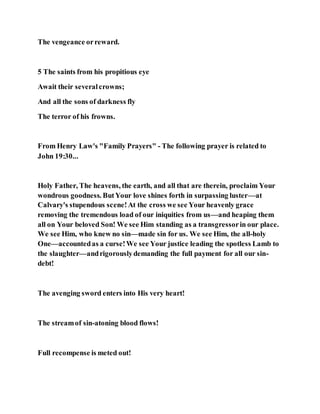 The vengeance orreward.
5 The saints from his propitious eye
Await their severalcrowns;
And all the sons of darkness fly
The terror of his frowns.
From Henry Law's "Family Prayers" - The following prayer is related to
John 19:30...
Holy Father, The heavens, the earth, and all that are therein, proclaim Your
wondrous goodness. ButYour love shines forth in surpassing luster—at
Calvary's stupendous scene!At the cross we see Your heavenly grace
removing the tremendous load of our iniquities from us—and heaping them
all on Your beloved Son! We see Him standing as a transgressorin our place.
We see Him, who knew no sin—made sin for us. We see Him, the all-holy
One—accountedas a curse!We see Your justice leading the spotless Lamb to
the slaughter—andrigorouslydemanding the full payment for all our sin-
debt!
The avenging sword enters into His very heart!
The streamof sin-atoning blood flows!
Full recompense is meted out!
 