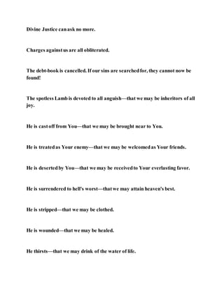 Divine Justice canask no more.
Charges againstus are all obliterated.
The debt-book is cancelled. If our sins are searchedfor, they cannot now be
found!
The spotless Lamb is devoted to all anguish—that we may be inheritors of all
joy.
He is castoff from You—that we may be brought near to You.
He is treatedas Your enemy—that we may be welcomedas Your friends.
He is desertedby You—that we may be receivedto Your everlasting favor.
He is surrendered to hell's worst—thatwe may attain heaven's best.
He is stripped—that we may be clothed.
He is wounded—that we may be healed.
He thirsts—that we may drink of the water of life.
 