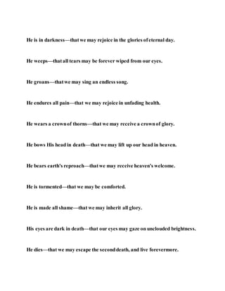 He is in darkness—thatwe may rejoice in the glories ofeternal day.
He weeps—thatall tears may be forever wiped from our eyes.
He groans—thatwe may sing an endless song.
He endures all pain—that we may rejoice in unfading health.
He wears a crownof thorns—that we may receive a crownof glory.
He bows His head in death—that we may lift up our head in heaven.
He bears earth's reproach—thatwe may receive heaven's welcome.
He is tormented—that we may be comforted.
He is made all shame—that we may inherit all glory.
His eyes are dark in death—that our eyes may gaze on unclouded brightness.
He dies—that we may escape the seconddeath, and live forevermore.
 