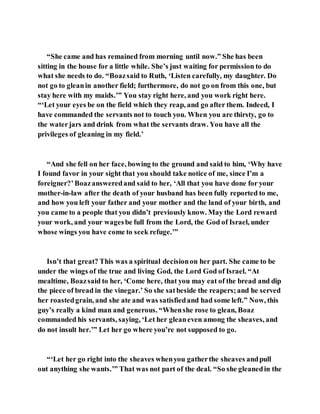 “She came and has remained from morning until now.” She has been
sitting in the house for a little while. She’s just waiting for permission to do
what she needs to do. “Boazsaid to Ruth, ‘Listen carefully, my daughter. Do
not go to gleanin another field; furthermore, do not go on from this one, but
stay here with my maids.’” You stay right here, and you work right here.
“‘Let your eyes be on the field which they reap, and go after them. Indeed, I
have commanded the servants not to touch you. When you are thirsty, go to
the waterjars and drink from what the servants draw. You have all the
privileges of gleaning in my field.’
“And she fell on her face, bowing to the ground and said to him, ‘Why have
I found favor in your sight that you should take notice of me, since I’m a
foreigner?’Boazansweredand said to her, ‘All that you have done for your
mother-in-law after the death of your husband has been fully reported to me,
and how you left your father and your mother and the land of your birth, and
you came to a people that you didn’t previously know. May the Lord reward
your work, and your wagesbe full from the Lord, the God of Israel, under
whose wings you have come to seek refuge.’”
Isn’t that great? This was a spiritual decisionon her part. She came to be
under the wings of the true and living God, the Lord God of Israel. “At
mealtime, Boazsaid to her, ‘Come here, that you may eat of the bread and dip
the piece of bread in the vinegar.’ So she satbeside the reapers;and he served
her roastedgrain, and she ate and was satisfiedand had some left.” Now, this
guy’s really a kind man and generous. “Whenshe rose to glean, Boaz
commanded his servants, saying, ‘Let her gleaneven among the sheaves, and
do not insult her.’” Let her go where you’re not supposed to go.
“‘Let her go right into the sheaves whenyou gatherthe sheaves andpull
out anything she wants.’” That was not part of the deal. “So she gleanedin the
 