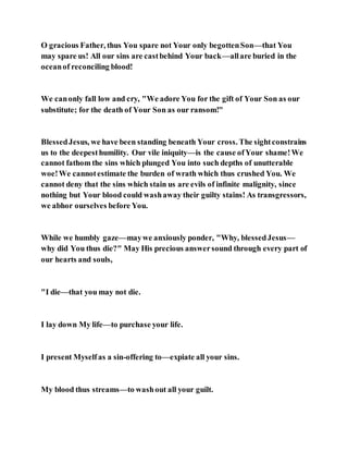 O gracious Father, thus You spare not Your only begottenSon—that You
may spare us! All our sins are castbehind Your back—allare buried in the
oceanof reconciling blood!
We canonly fall low and cry, "We adore You for the gift of Your Son as our
substitute; for the death of Your Son as our ransom!"
BlessedJesus, we have been standing beneath Your cross. The sightconstrains
us to the deepesthumility. Our vile iniquity—is the cause ofYour shame!We
cannot fathom the sins which plunged You into such depths of unutterable
woe!We cannotestimate the burden of wrath which thus crushed You. We
cannot deny that the sins which stain us are evils of infinite malignity, since
nothing but Your blood could washaway their guilty stains! As transgressors,
we abhor ourselves before You.
While we humbly gaze—maywe anxiously ponder, "Why, blessedJesus—
why did You thus die?" May His precious answersound through every part of
our hearts and souls,
"I die—that you may not die.
I lay down My life—to purchase your life.
I present Myselfas a sin-offering to—expiate all your sins.
My blood thus streams—to washout all your guilt.
 