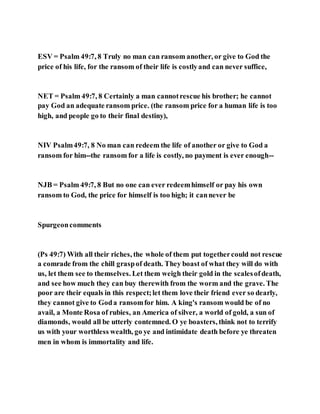 ESV = Psalm 49:7, 8 Truly no man can ransom another, or give to God the
price of his life, for the ransom of their life is costlyand can never suffice,
NET = Psalm 49:7, 8 Certainly a man cannotrescue his brother; he cannot
pay God an adequate ransom price. (the ransom price for a human life is too
high, and people go to their final destiny),
NIV Psalm49:7, 8 No man can redeem the life of another or give to God a
ransom for him--the ransom for a life is costly, no payment is ever enough--
NJB = Psalm 49:7, 8 But no one can ever redeemhimself or pay his own
ransom to God, the price for himself is too high; it cannever be
Spurgeoncomments
(Ps 49:7) With all their riches, the whole of them put togethercould not rescue
a comrade from the chill graspof death. They boast of what they will do with
us, let them see to themselves. Let them weigh their gold in the scalesofdeath,
and see how much they can buy therewith from the worm and the grave. The
poor are their equals in this respect;let them love their friend ever so dearly,
they cannot give to Goda ransomfor him. A king's ransom would be of no
avail, a Monte Rosa of rubies, an America of silver, a world of gold, a sun of
diamonds, would all be utterly contemned. O ye boasters, think not to terrify
us with your worthless wealth, go ye and intimidate death before ye threaten
men in whom is immortality and life.
 