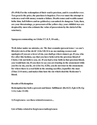 (Ps 49:8) Forthe redemption of their soul is precious, and it ceasethfor ever.
Too greatis the price, the purchase is hopeless. Forever must the attempt to
redeem a soul with money remain a failure. Death comes and wealthcannot
bribe him; hell follows and no goldenkey can unlock its dungeon. Vain, then,
are your threatenings, ye possessors ofthe yellow clay; your childish toys are
despisedby men who estimate the value of possessions by the shekelof the
sanctuary.
Spurgeoncommenting on 1John 3:7, 8, 9, 10 said...
Well, labor under no mistake, sir. 'He that commits (present tense = as one's
lifestyle) sin is of the devil.' (1Jn 3:8) It is no use making excuses and
apologies;if you are a lover of sin, you shall go where sinners go. If you, who
live after this fashion, say that you have believed in the precious blood of
Christ, I do not believe you, sir. If you had a true faith in that precious blood,
you would hate sin. If you dare to say you are trusting in the atonement while
you live in sin, you lie, sir (1Jn 1:6, 4:20); you do not trust in the atonement;
for where there is a real faith in the atoning sacrifice, itpurifies the man
(Titus 2:14-note), and makes him hate the sin which shed the Redeemer’s
blood.
Results of Redemption
Redemption has both a present and future fulfillment (Ro 8:23, Eph 4:30, Ep
1:14, Luke 21:28)
1) Forgiveness -see these relatedresources...
List of links related to forgiveness/unforgiveness
 