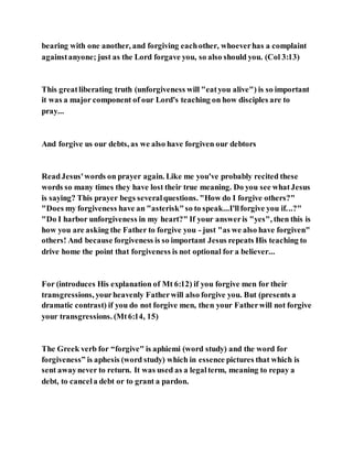 bearing with one another, and forgiving eachother, whoeverhas a complaint
againstanyone; just as the Lord forgave you, so also should you. (Col 3:13)
This greatliberating truth (unforgiveness will "eatyou alive") is so important
it was a major component of our Lord's teaching on how disciples are to
pray...
And forgive us our debts, as we also have forgiven our debtors
ReadJesus'words on prayer again. Like me you've probably recited these
words so many times they have lost their true meaning. Do you see whatJesus
is saying? This prayer begs severalquestions. "How do I forgive others?"
"Does my forgiveness have an "asterisk"so to speak...I'llforgive you if...?"
"Do I harbor unforgiveness in my heart?" If your answeris "yes", then this is
how you are asking the Father to forgive you - just "as we also have forgiven"
others! And because forgiveness is so important Jesus repeats His teaching to
drive home the point that forgiveness is not optional for a believer...
For (introduces His explanation of Mt 6:12) if you forgive men for their
transgressions, yourheavenly Fatherwill also forgive you. But (presents a
dramatic contrast) if you do not forgive men, then your Fatherwill not forgive
your transgressions. (Mt6:14, 15)
The Greek verb for “forgive" is aphiemi (word study) and the word for
forgiveness” is aphesis (word study) which in essence pictures that which is
sent awaynever to return. It was used as a legalterm, meaning to repay a
debt, to cancela debt or to grant a pardon.
 