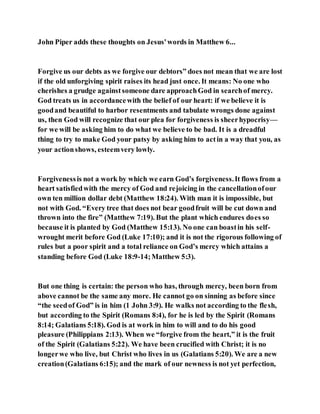 John Piper adds these thoughts on Jesus'words in Matthew 6...
Forgive us our debts as we forgive our debtors” does not mean that we are lost
if the old unforgiving spirit raises its head just once. It means: No one who
cherishes a grudge againstsomeone dare approachGod in searchof mercy.
God treats us in accordancewith the belief of our heart: if we believe it is
goodand beautiful to harbor resentments and tabulate wrongs done against
us, then God will recognize that our plea for forgiveness is sheerhypocrisy—
for we will be asking him to do what we believe to be bad. It is a dreadful
thing to try to make God your patsy by asking him to actin a way that you, as
your actionshows, esteemvery lowly.
Forgivenessis not a work by which we earn God’s forgiveness.It flows from a
heart satisfiedwith the mercy of God and rejoicing in the cancellationofour
own ten million dollar debt (Matthew 18:24). With man it is impossible, but
not with God. “Every tree that does not bear goodfruit will be cut down and
thrown into the fire” (Matthew 7:19). But the plant which endures does so
because it is planted by God (Matthew 15:13). No one can boastin his self-
wrought merit before God (Luke 17:10); and it is not the rigorous following of
rules but a poor spirit and a total reliance on God’s mercy which attains a
standing before God (Luke 18:9-14;Matthew 5:3).
But one thing is certain: the person who has, through mercy, been born from
above cannot be the same any more. He cannot go on sinning as before since
“the seedof God” is in him (1 John 3:9). He walks not according to the flesh,
but according to the Spirit (Romans 8:4), for he is led by the Spirit (Romans
8:14; Galatians 5:18). God is at work in him to will and to do his good
pleasure (Philippians 2:13). When we “forgive from the heart,” it is the fruit
of the Spirit (Galatians 5:22). We have been crucified with Christ; it is no
longerwe who live, but Christ who lives in us (Galatians 5:20). We are a new
creation(Galatians 6:15); and the mark of our newness is not yet perfection,
 