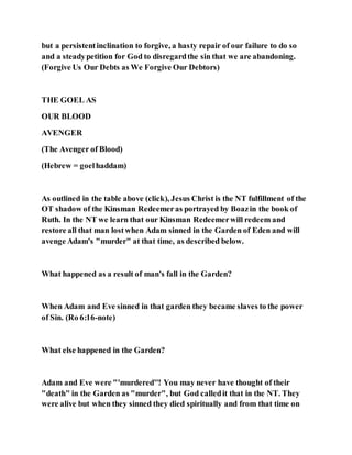 but a persistentinclination to forgive, a hasty repair of our failure to do so
and a steadypetition for God to disregardthe sin that we are abandoning.
(Forgive Us Our Debts as We Forgive Our Debtors)
THE GOEL AS
OUR BLOOD
AVENGER
(The Avenger of Blood)
(Hebrew = goelhaddam)
As outlined in the table above (click), Jesus Christ is the NT fulfillment of the
OT shadow of the Kinsman Redeemeras portrayed by Boazin the book of
Ruth. In the NT we learn that our Kinsman Redeemerwill redeem and
restore all that man lostwhen Adam sinned in the Garden of Eden and will
avenge Adam's "murder" at that time, as described below.
What happened as a result of man's fall in the Garden?
When Adam and Eve sinned in that garden they became slaves to the power
of Sin. (Ro 6:16-note)
What else happened in the Garden?
Adam and Eve were "'murdered''! You may never have thought of their
"death" in the Garden as "murder", but God calledit that in the NT. They
were alive but when they sinned they died spiritually and from that time on
 
