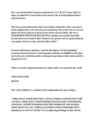 they were dead in their trespassesand sins (Ge 2:17, Ro 5:12-note, Eph 2:1-
note). In John 8:43 we learn that Jesus turns to the Jewishreligious leaders
and asks them...
Why do you not understand what I am saying? (And before they cananswer
Jesus explains that...) It is because youcannot hear My word. You are of your
father the Devil, and you want to do the desires ofyour father. He was a
MURDERER FROM THE BEGINNING, and does not stand in the truth,
because there is no truth in him. Whenever he speaks a lie, he speaks from his
own nature; for he is a liar, and the father of lies."
So Jesus calls Satana murderer and the time phrase "in the beginning"
carries us back to Genesis 3. God's promise of death was fulfilled to the letter
(as it always is - both the positive and negative promises) when Adam and Eve
sinned (Ge 2:17).
What was God's original intention for Adam and Eve in regard to the earth?
CREATED TO BE
KINGS!
The writer of Hebrews confirms God's original plan for man writing...
"THOU HAST MADE HIM FOR A LITTLE WHILE LOWER THAN THE
ANGELS; THOU HAST CROWNEDHIM WITH GLORY AND HONOR,
AND HAST APPOINTED HIM OVER THE WORKS OF THY HANDS;
THOU HAST PUT ALL THINGS IN SUBJECTIONUNDER HIS FEET
(dominion over all -Ge1:26,28)." Forin subjecting all things to him, He left
 