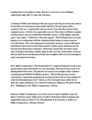 nothing that is not subject to him. But now we do not yet see all things
subjectedto him. (He 2:7-note, He 2:8-note)
Comment: While some interpret this passageas referring to Jesus, the context
favors this as a reference to man (notice that He 2:9-note opens with a
contrast"but we..." and clearlyrefers to Jesus. Note also the context of the
original source -- Ps 8:4, 5, 6, especiallyverse 4). The writer of Hebrews points
out that man is not, as evolutionists foolishly reason, "a little higher than the
apes," but rather "a little lower than the angels." The Psalmistrefers to God's
purpose in creating man with his original destiny being to reign as master
over all nature. The verb stephanoo [word study] means to crownwith honor
and indeed when God createdAdam and Eve sinless, pure and innocent, He
bestowedon them honor and glory. When they sinned they losttheir regal
rule. Someday, this honor and the right to rule over the earth will be restored
but not until Jesus our Kinsman Redeemercompletes His work of redemption
and restorationof creation.
KJV Bible Commentary: This Psalm(Heb 2:7, 8 quotes Psalm 8:5, 6) does not
speak both of man and Christ; it is not messianic. The sonof man is not to be
distinguished from man. The phrases are merely an example of the common
synonymous parallelism in Hebrew poetry. “Hence this passagewas not
regardedas a messianic prediction by Jewishteachers, but as a description of
what God intended man to be” (Kent, p. 53). God made man a little lower
than the angels. (Dobson, E G, Charles Feinberg, E Hindson, Woodrow Kroll,
H L. Wilmington: KJV Bible Commentary: Nelson)
Believer's Bible Commentary: (1) Ps 8:5 refers to man's unfallen state;(2)
Heb 2:7 pictures man's fallen state;(3) Heb 2:9 denotes Christ's human and
unglorified state (cf. Heb 2:7-9). (MacDonald, W & Farstad, A. Believer's
Bible Commentary: Thomas Nelson)
 