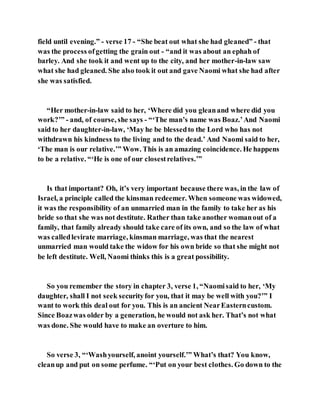 field until evening.” - verse 17 - “She beat out what she had gleaned” - that
was the process ofgetting the grain out - “and it was about an ephah of
barley. And she took it and went up to the city, and her mother-in-law saw
what she had gleaned. She also took it out and gave Naomi what she had after
she was satisfied.
“Her mother-in-law said to her, ‘Where did you gleanand where did you
work?’” - and, of course, she says - “‘The man’s name was Boaz.’And Naomi
said to her daughter-in-law, ‘May he be blessedto the Lord who has not
withdrawn his kindness to the living and to the dead.’ And Naomi said to her,
‘The man is our relative.’” Wow. This is an amazing coincidence. He happens
to be a relative. “‘He is one of our closestrelatives.’”
Is that important? Oh, it’s very important because there was, in the law of
Israel, a principle called the kinsman redeemer. When someone was widowed,
it was the responsibility of an unmarried man in the family to take her as his
bride so that she was not destitute. Rather than take another womanout of a
family, that family already should take care of its own, and so the law of what
was calledlevirate marriage, kinsman marriage, was that the nearest
unmarried man would take the widow for his own bride so that she might not
be left destitute. Well, Naomi thinks this is a great possibility.
So you remember the story in chapter 3, verse 1, “Naomisaid to her, ‘My
daughter, shall I not seek securityfor you, that it may be well with you?’” I
want to work this deal out for you. This is an ancient NearEasterncustom.
Since Boazwas older by a generation, he would not ask her. That’s not what
was done. She would have to make an overture to him.
So verse 3, “‘Washyourself, anoint yourself.’” What’s that? You know,
cleanup and put on some perfume. “‘Put on your best clothes. Go down to the
 